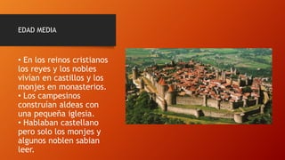 EDAD MEDIA
• En los reinos cristianos
los reyes y los nobles
vivían en castillos y los
monjes en monasterios.
• Los campesinos
construían aldeas con
una pequeña iglesia.
• Hablaban castellano
pero solo los monjes y
algunos noblen sabian
leer.
 