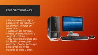 EDAD CONTEMPORÁNEA
• Hace apenas dos siglos
aparecieron las fábricas y
los primeros medios de
transporte.
• Aparecen los primeros
medios de comunicación y
surge el teléfono.
• Hoy nos comunicamos con
facilidad con cualquier
parte del mundo, por lo que
conocemos major las
culturas de unos y otros.
 