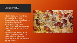 LA PREHISTORIA
• Eran nómadas (no vivían
en un sitio fijo) y se
desplazaban de unos lugares
a otros en busca de
alimentos. Para esto
caminaban incluso semanas
hasta encontrar una buena
cueva.
• Usaban herramientas de
piedra y hueso para cazar.
• Pintaron las primeras
obras de arte en las paredes
de las cuevas.
 