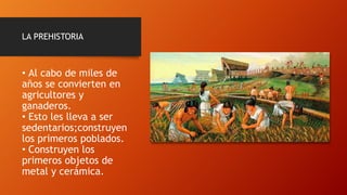 LA PREHISTORIA
• Al cabo de miles de
años se convierten en
agricultores y
ganaderos.
• Esto les lleva a ser
sedentarios;construyen
los primeros poblados.
• Construyen los
primeros objetos de
metal y cerámica.
 