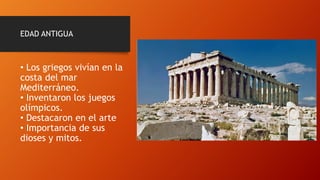 EDAD ANTIGUA
• Los griegos vivían en la
costa del mar
Mediterráneo.
• Inventaron los juegos
olímpicos.
• Destacaron en el arte
• Importancia de sus
dioses y mitos.
 