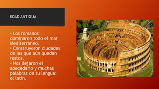 EDAD ANTIGUA
• Los romanos
dominaron todo el mar
Mediterráneo.
• Construyeron ciudades
de las que aún quedan
restos.
• Nos dejaron el
abecedario y muchas
palabras de su lengua:
el latín.
 