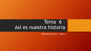 Tema 6 –
Así es nuestra historia
CIENCIAS SOCIALES – TEMA 6
 