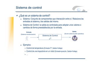 Sistema de control
¿Qué es un sistema de control?
z Sistema: Conjunto de componentes que interacción entre sí. Relaciona las
entradas al sistema y las salidas del mismo.
z Sistema de Control: la salida es controlada para adoptar unos valores o
cambios de forma preestablecida por la entrada.
z Ejemplos:
ƒ Control de temperatura (Entrada=Tª, Salida=Voltaje)
ƒ Control de una trayectoria en un robot (Entrada=posición, Salida=Voltaje).
ƒ …
Sistema de Control
¿?
Entrada
(Sistema monitorización)
Salida
(Acción sobre la parte operativa)
 