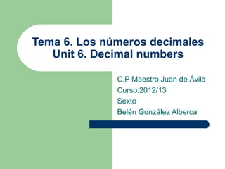 Tema 6. Los números decimales
   Unit 6. Decimal numbers

              C.P Maestro Juan de Ávila
              Curso:2012/13
              Sexto
              Belén González Alberca
 