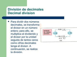 División de decimales
Decimal division

   Para dividir dos números
    decimales, se transforma
    el divisor en un número
    entero; para ello, se
    multiplica el dividendo y
    el divisor por la unidad
    seguida de tantos ceros
    como cifras decimales
    tenga el divisor. A
    continuación, se realiza
    la división.
 