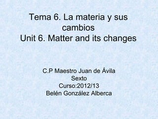 Tema 6. La materia y sus
           cambios
Unit 6. Matter and its changes


     C.P Maestro Juan de Ávila
              Sexto
          Curso:2012/13
      Belén González Alberca
 