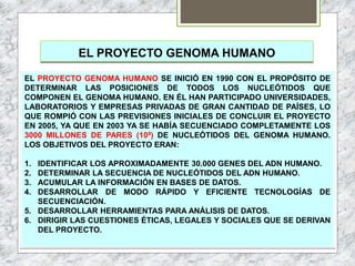 EL PROYECTO GENOMA HUMANO
EL PROYECTO GENOMA HUMANO SE INICIÓ EN 1990 CON EL PROPÓSITO DE
DETERMINAR LAS POSICIONES DE TODOS LOS NUCLEÓTIDOS QUE
COMPONEN EL GENOMA HUMANO. EN ÉL HAN PARTICIPADO UNIVERSIDADES,
LABORATORIOS Y EMPRESAS PRIVADAS DE GRAN CANTIDAD DE PAÍSES, LO
QUE ROMPIÓ CON LAS PREVISIONES INICIALES DE CONCLUIR EL PROYECTO
EN 2005, YA QUE EN 2003 YA SE HABÍA SECUENCIADO COMPLETAMENTE LOS
3000 MILLONES DE PARES (109) DE NUCLEÓTIDOS DEL GENOMA HUMANO.
LOS OBJETIVOS DEL PROYECTO ERAN:
1. IDENTIFICAR LOS APROXIMADAMENTE 30.000 GENES DEL ADN HUMANO.
2. DETERMINAR LA SECUENCIA DE NUCLEÓTIDOS DEL ADN HUMANO.
3. ACUMULAR LA INFORMACIÓN EN BASES DE DATOS.
4. DESARROLLAR DE MODO RÁPIDO Y EFICIENTE TECNOLOGÍAS DE
SECUENCIACIÓN.
5. DESARROLLAR HERRAMIENTAS PARA ANÁLISIS DE DATOS.
6. DIRIGIR LAS CUESTIONES ÉTICAS, LEGALES Y SOCIALES QUE SE DERIVAN
DEL PROYECTO.
 