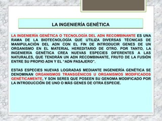 LA INGENIERÍA GENÉTICA
LA INGENIERÍA GENÉTICA O TECNOLOGÍA DEL ADN RECOMBINANTE ES UNA
RAMA DE LA BIOTECNOLOGÍA QUE UTILIZA DIVERSAS TÉCNICAS DE
MANIPULACIÓN DEL ADN CON EL FIN DE INTRODUCIR GENES DE UN
ORGANISMO EN EL MATERIAL HEREDITARIO DE OTRO. POR TANTO, LA
INGENIERÍA GENÉTICA CREA NUEVAS ESPECIES DIFERENTES A LAS
NATURALES, QUE TENDRÁN UN ADN RECOMBINANTE, FRUTO DE LA FUSIÓN
ENTRE SU PROPIO ADN Y EL “ADN PASAJERO”.
ESTAS ESPECIES NUEVAS LOGRADAS MEDIANTE INGENIERÍA GENÉTICA SE
DENOMINAN ORGANISMOS TRANSGÉNICOS U ORGANISMOS MODIFICADOS
GENÉTICAMENTE, Y SON SERES QUE POSEEN SU GENOMA MODIFICADO POR
LA INTRODUCCIÓN DE UNO O MÁS GENES DE OTRA ESPECIE.
 
