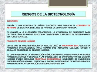 RIESGOS DE LA BIOTECNOLOGÍA
CLONACIÓN
ESPAÑA Y UNA VEINTENA DE PAÍSES EUROPEOS HAN FIRMADO EL CONVENIO DE
ASTURIAS DE BIOÉTICA, EN EL QUE SE PROHIBE LA CLONACIÓN HUMANA.
EN CUANTO A LA CLONACIÓN TERAPEÚTICA, LA UTILIZACIÓN DE EMBRIONES PARA
OBTENER CÉLULAS MADRE SUSCITA UN CONSIDERABLE RECHAZO EN DETERMINADOS
SECTORES SOCIALES.
PROYECTO GENOMA HUMANO
DESDE QUE SE PUSO EN MARCHA EN 1990, SE CREÓ EL PROGRAMA ELSI, QUE ES UN
PROGRAMA INTERNACIONAL PARA TRATAR LOS ASPECTOS LEGALES, ÉTICOS Y
SOCIALES ASOCIADOS AL GENOMA HUMANO.
EL USO INDEBIDO DE LA INFORMACIÓN GÉNICA PERSONAL PUEDE PROVOCAR SERIOS
PROBLEMAS ÉTICOS Y LEGALES A LAS SOCIEDADES. EL CONOCIMIENTO DEL GENOMA
HUMANO PUEDE IMPULSAR PRÁCTICAS EUGENÉSICAS, SELECCIÓN DE EMBRIONES,
DISCRIMINACIÓN LABORAL, EDUCATIVA Y SOCIAL, DESIGUALDAD DE OPORTUNIDADES,
PROBLEMAS EN LA SUSCRIPCIÓN DE SEGUROS DE VIDA, ETC.
 