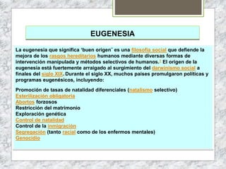 EUGENESIA
La eugenesia que significa ‘buen origen¨ es una filosofía social que defiende la
mejora de los rasgos hereditarios humanos mediante diversas formas de
intervención manipulada y métodos selectivos de humanos.1 El origen de la
eugenesia está fuertemente arraigado al surgimiento del darwinismo social a
finales del siglo XIX. Durante el siglo XX, muchos países promulgaron políticas y
programas eugenésicos, incluyendo:
Promoción de tasas de natalidad diferenciales (natalismo selectivo)
Esterilización obligatoria
Abortos forzosos
Restricción del matrimonio
Exploración genética
Control de natalidad
Control de la inmigración
Segregación (tanto racial como de los enfermos mentales)
Genocidio
 
