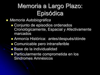 Memoria a Largo Plazo:
             Episódica
   Memoria Autobiográfica
     Conjunto de episodios ordenados
      Cronológicamente, Espacial y Afectivamente
      marcados
     Armonía Histórica: antes/después/dónde
     Comunicable pero intransferible
     Base de la individualidad
     Particularmente comprometida en los
      Sindromes Amnésicos
 