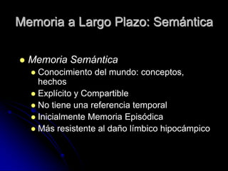 Memoria a Largo Plazo: Semántica

   Memoria Semántica
     Conocimiento del mundo: conceptos,
      hechos
     Explícito y Compartible
     No tiene una referencia temporal
     Inicialmente Memoria Episódica
     Más resistente al daño límbico hipocámpico
 