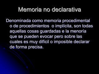 Memoria no declarativa
Denominada como memoria procedimental
 o de procedimientos o implícita, son todas
 aquellas cosas guardadas e la menoría
 que se pueden evocar pero sobre las
 cuales es muy difícil o imposible declarar
 de forma precisa.
 