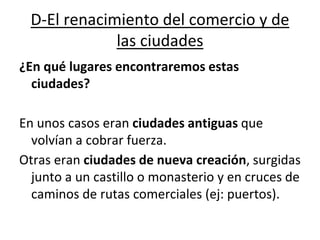 D-El renacimiento del comercio y de
las ciudades
¿En qué lugares encontraremos estas
ciudades?
En unos casos eran ciudades antiguas que
volvían a cobrar fuerza.
Otras eran ciudades de nueva creación, surgidas
junto a un castillo o monasterio y en cruces de
caminos de rutas comerciales (ej: puertos).
 