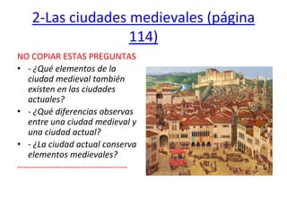 2-Las ciudades medievales (página
114)
NO COPIAR ESTAS PREGUNTAS
• - ¿Qué elementos de la
ciudad medieval también
existen en las ciudades
actuales?
• - ¿Qué diferencias observas
entre una ciudad medieval y
una ciudad actual?
• - ¿La ciudad actual conserva
elementos medievales?
--------------------------------------
 