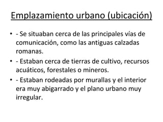 Emplazamiento urbano (ubicación)
• - Se situaban cerca de las principales vías de
comunicación, como las antiguas calzadas
romanas.
• - Estaban cerca de tierras de cultivo, recursos
acuáticos, forestales o mineros.
• - Estaban rodeadas por murallas y el interior
era muy abigarrado y el plano urbano muy
irregular.
 