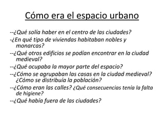 Cómo era el espacio urbano
--¿Qué solía haber en el centro de las ciudades?
-¿En qué tipo de viviendas habitaban nobles y
monarcas?
--¿Qué otros edificios se podían encontrar en la ciudad
medieval?
--¿Qué ocupaba la mayor parte del espacio?
--¿Cómo se agrupaban las casas en la ciudad medieval?
¿Cómo se distribuía la población?
--¿Cómo eran las calles? ¿Qué consecuencias tenía la falta
de higiene?
--¿Qué había fuera de las ciudades?
 