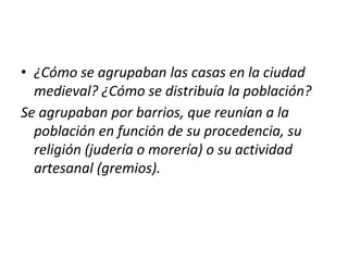 • ¿Cómo se agrupaban las casas en la ciudad
medieval? ¿Cómo se distribuía la población?
Se agrupaban por barrios, que reunían a la
población en función de su procedencia, su
religión (judería o morería) o su actividad
artesanal (gremios).
 