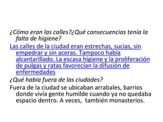 ¿Cómo eran las calles?¿Qué consecuencias tenía la
falta de higiene?
Las calles de la ciudad eran estrechas, sucias, sin
empedrar y sin aceras. Tampoco había
alcantarillado. La escasa higiene y la proliferación
de pulgas y ratas favorecían la difusión de
enfermedades
¿Qué había fuera de las ciudades?
Fuera de la ciudad se ubicaban arrabales, barrios
donde vivía gente humilde cuando ya no quedaba
espacio dentro. A veces, también monasterios.
 