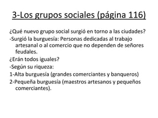3-Los grupos sociales (página 116)
¿Qué nuevo grupo social surgió en torno a las ciudades?
-Surgió la burguesía: Personas dedicadas al trabajo
artesanal o al comercio que no dependen de señores
feudales.
¿Erán todos iguales?
-Según su riqueza:
1-Alta burguesía (grandes comerciantes y banqueros)
2-Pequeña burguesía (maestros artesanos y pequeños
comerciantes).
 
