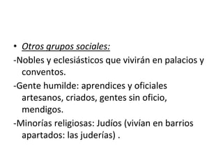 • Otros grupos sociales:
-Nobles y eclesiásticos que vivirán en palacios y
conventos.
-Gente humilde: aprendices y oficiales
artesanos, criados, gentes sin oficio,
mendigos.
-Minorías religiosas: Judíos (vivían en barrios
apartados: las juderías) .
 