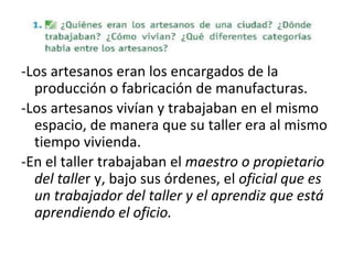 -Los artesanos eran los encargados de la
producción o fabricación de manufacturas.
-Los artesanos vivían y trabajaban en el mismo
espacio, de manera que su taller era al mismo
tiempo vivienda.
-En el taller trabajaban el maestro o propietario
del taller y, bajo sus órdenes, el oficial que es
un trabajador del taller y el aprendiz que está
aprendiendo el oficio.
 