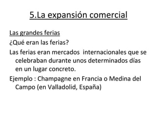 5.La expansión comercial
Las grandes ferias
¿Qué eran las ferias?
Las ferias eran mercados internacionales que se
celebraban durante unos determinados días
en un lugar concreto.
Ejemplo : Champagne en Francia o Medina del
Campo (en Valladolid, España)
 