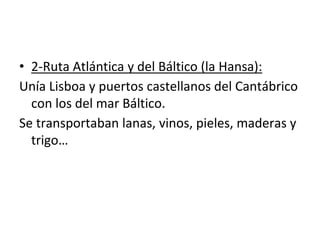 • 2-Ruta Atlántica y del Báltico (la Hansa):
Unía Lisboa y puertos castellanos del Cantábrico
con los del mar Báltico.
Se transportaban lanas, vinos, pieles, maderas y
trigo…
 