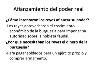 Afianzamiento del poder real
¿Cómo intentaron los reyes afianzar su poder?
-Los reyes aprovecharon el crecimiento
económico de la burguesía para imponer su
autoridad sobre la nobleza feudal.
¿Por qué necesitaban los reyes el dinero de la
burguesía?
-Para pagar soldados para un ejército propio y
comprar armamento.
 