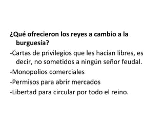 ¿Qué ofrecieron los reyes a cambio a la
burguesía?
-Cartas de privilegios que les hacían libres, es
decir, no sometidos a ningún señor feudal.
-Monopolios comerciales
-Permisos para abrir mercados
-Libertad para circular por todo el reino.
 