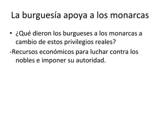 La burguesía apoya a los monarcas
• ¿Qué dieron los burgueses a los monarcas a
cambio de estos privilegios reales?
-Recursos económicos para luchar contra los
nobles e imponer su autoridad.
 
