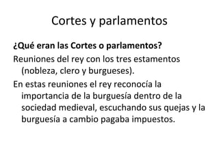 Cortes y parlamentos
¿Qué eran las Cortes o parlamentos?
Reuniones del rey con los tres estamentos
(nobleza, clero y burgueses).
En estas reuniones el rey reconocía la
importancia de la burguesía dentro de la
sociedad medieval, escuchando sus quejas y la
burguesía a cambio pagaba impuestos.
 