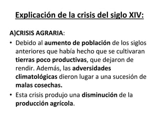 Explicación de la crisis del siglo XIV:
A)CRISIS AGRARIA:
• Debido al aumento de población de los siglos
anteriores que había hecho que se cultivaran
tierras poco productivas, que dejaron de
rendir. Además, las adversidades
climatológicas dieron lugar a una sucesión de
malas cosechas.
• Esta crisis produjo una disminución de la
producción agrícola.
 