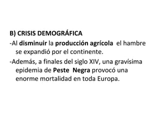 B) CRISIS DEMOGRÁFICA
-Al disminuir la producción agrícola el hambre
se expandió por el continente.
-Además, a finales del siglo XIV, una gravísima
epidemia de Peste Negra provocó una
enorme mortalidad en toda Europa.
 