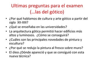 Ultimas preguntas para el examen
(…las del gótico)
• ¿Por qué hablamos de cultura y arte gótico a partir del
siglo XII-XIII?
• ¿Qué se enseñaba en las universidades?
• La arquitectura gótica permitió hacer edificios más
altos y luminosos. ¿Cómo se conseguirá?
• ¿Cuáles son las principales novedades de pintura y
escultura?
• ¿Por qué se redujo la pintura al fresco sobre muro?
• El óleo ¿Dónde apareció y que se consiguió con esta
nueva técnica?
 