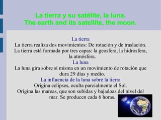 La tierra y su satélite, la luna.
The earth and its satellite, the moon.
La tierra
La tierra realiza dos movimientos: De rotación y de traslación.
La tierra está formada por tres capas: la geosfera, la hidrosfera,
la atmósfera.
La luna
La luna gira sobre sí misma en un movimiento de rotación que
dura 29 días y medio.
La influencia de la luna sobre la tierra
Origina eclipses, oculta parcialmente el Sol.
Origina las mareas, que son subidas y bajadoas del nivel del
mar. Se producen cada 6 horas.
 