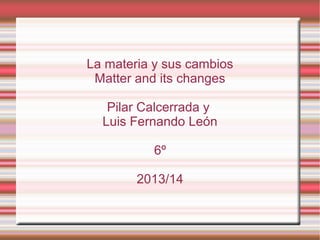 La materia y sus cambios
Matter and its changes
Pilar Calcerrada y
Luis Fernando León
6º
2013/14

 