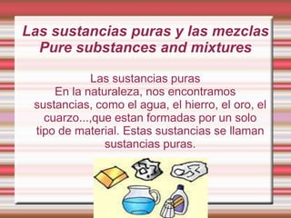 Las sustancias puras y las mezclas
Pure substances and mixtures
Las sustancias puras
En la naturaleza, nos encontramos
sustancias, como el agua, el hierro, el oro, el
cuarzo...,que estan formadas por un solo
tipo de material. Estas sustancias se llaman
sustancias puras.

 