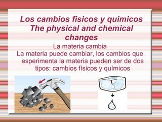 Los cambios fisicos y quimicos
The physical and chemical
changes
La materia cambia
La materia puede cambiar, los cambios que
esperimenta la materia pueden ser de dos
tipos: cambios físicos y químicos

 