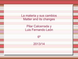 La materia y sus cambios
Matter and its changes
Pilar Calcerrada y
Luis Fernando León
6º
2013/14

 