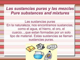 Las sustancias puras y las mezclas
Pure substances and mixtures
Las sustancias puras
En la naturaleza, nos encontramos sustancias,
como el agua, el hierro, el oro, el
cuarzo...,que estan formadas por un solo
tipo de material. Estas sustancias se llaman
sustancias puras.

 