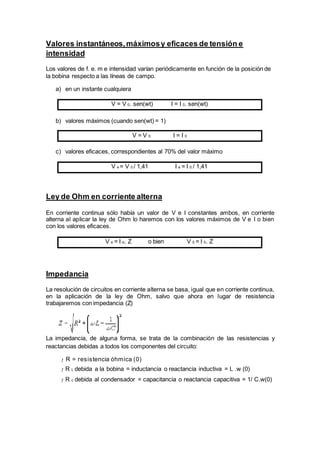 Valores instantáneos,máximosy eficaces de tensión e
intensidad
Los valores de f. e. m e intensidad varían periódicamente en función de la posición de
la bobina respecto a las líneas de campo.
a) en un instante cualquiera
V = V 0. sen(wt) I = I 0. sen(wt)
b) valores máximos (cuando sen(wt) = 1)
V = V 0 I = I 0
c) valores eficaces, correspondientes al 70% del valor máximo
V e = V 0 / 1,41 I e = I 0 / 1,41
Ley de Ohm en corriente alterna
En corriente continua sólo había un valor de V e I constantes ambos, en corriente
alterna al aplicar la ley de Ohm lo haremos con los valores máximos de V e I o bien
con los valores eficaces.
V e = I e. Z o bien V 0 = I 0. Z
Impedancia
La resolución de circuitos en corriente alterna se basa, igual que en corriente continua,
en la aplicación de la ley de Ohm, salvo que ahora en lugar de resistencia
trabajaremos con impedancia (Z)
La impedancia, de alguna forma, se trata de la combinación de las resistencias y
reactancias debidas a todos los componentes del circuito:
ƒ R = resistencia óhmica (0)
ƒ R L debida a la bobina = inductancia o reactancia inductiva = L .w (0)
ƒ R c debida al condensador = capacitancia o reactancia capacitiva = 1/ C.w(0)
 