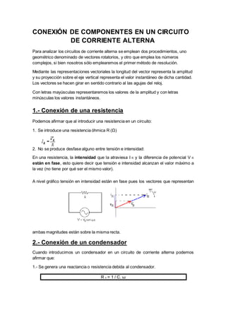CONEXIÓN DE COMPONENTES EN UN CIRCUITO
DE CORRIENTE ALTERNA
Para analizar los circuitos de corriente alterna se emplean dos procedimientos, uno
geométrico denominado de vectores rotatorios, y otro que emplea los números
complejos, si bien nosotros sólo emplearemos el primer método de resolución.
Mediante las representaciones vectoriales la longitud del vector representa la amplitud
y su proyección sobre el eje vertical representa el valor instantáneo de dicha cantidad.
Los vectores se hacen girar en sentido contrario al las agujas del reloj.
Con letras mayúsculas representaremos los valores de la amplitud y con letras
minúsculas los valores instantáneos.
1.- Conexión de una resistencia
Podemos afirmar que al introducir una resistencia en un circuito:
1. Se introduce una resistencia óhmica R (Ω)
2. No se produce desfase alguno entre tensión e intensidad:
En una resistencia, la intensidad que la atraviesa I R y la diferencia de potencial V R
están en fase, esto quiere decir que tensión e intensidad alcanzan el valor máximo a
la vez (no tiene por qué ser el mismo valor).
A nivel gráfico tensión en intensidad están en fase pues los vectores que representan
ambas magnitudes están sobre la misma recta.
2.- Conexión de un condensador
Cuando introducimos un condensador en un circuito de corriente alterna podemos
afirmar que:
1.- Se genera una reactancia o resistencia debida al condensador.
R c = 1 / C. ω
 