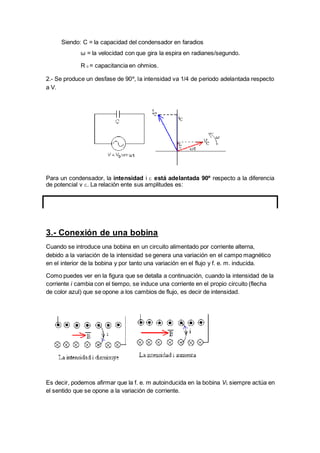 Es decir, podemos afirmar que la f. e. m autoinducida en la bobina VL siempre actúa en
el sentido que se opone a la variación de corriente.
Siendo: C = la capacidad del condensador en faradios
ω = la velocidad con que gira la espira en radianes/segundo.
R c = capacitancia en ohmios.
2.- Se produce un desfase de 90º, la intensidad va 1/4 de periodo adelantada respecto
a V.
Para un condensador, la intensidad i C está adelantada 90º respecto a la diferencia
de potencial v C. La relación ente sus amplitudes es:
3.- Conexión de una bobina
Cuando se introduce una bobina en un circuito alimentado por corriente alterna,
debido a la variación de la intensidad se genera una variación en el campo magnético
en el interior de la bobina y por tanto una variación en el flujo y f. e. m. inducida.
Como puedes ver en la figura que se detalla a continuación, cuando la intensidad de la
corriente i cambia con el tiempo, se induce una corriente en el propio circuito (flecha
de color azul) que se opone a los cambios de flujo, es decir de intensidad.
 