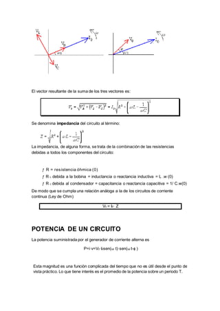 Esta magnitud es una función complicada del tiempo que no es útil desde el punto de
vista práctico. Lo que tiene interés es el promedio de la potencia sobre un periodo T.
El vector resultante de la suma de los tres vectores es:
Se denomina impedancia del circuito al término:
La impedancia, de alguna forma, se trata de la combinación de las resistencias
debidas a todos los componentes del circuito:
ƒ R = resistencia óhmica (0)
ƒ R L debida a la bobina = inductancia o reactancia inductiva = L .w (0)
ƒ R c debida al condensador = capacitancia o reactancia capacitiva = 1/ C.w(0)
De modo que se cumpla una relación análoga a la de los circuitos de corriente
continua (Ley de Ohm)
V0 = I0· Z
POTENCIA DE UN CIRCUITO
La potencia suministrada por el generador de corriente alterna es
P=i·v=V0·I0sen(ω t)·sen(ω t-ϕ )
 