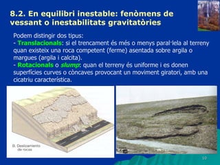 8.2. En equilibri inestable: fenòmens de vessant o inestabilitats gravitatòries   Podem distingir dos tipus: -  Translacionals : si el trencament és més o menys paral·lela al terreny quan existeix una roca competent (ferme) asentada sobre argila o margues (argila i calcita). -  Rotacionals  o  slump : quan el terreny és uniforme i es donen superfícies curves o còncaves provocant un moviment giratori, amb una cicatriu característica. 