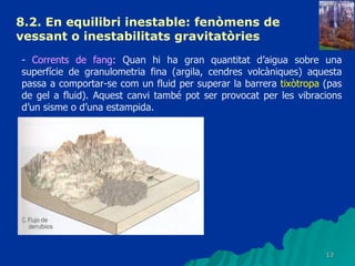 8.2. En equilibri inestable: fenòmens de vessant o inestabilitats gravitatòries   -  Corrents de fang : Quan hi ha gran quantitat d’aigua sobre una superfície de granulometria fina (argila, cendres volcàniques) aquesta passa a comportar-se com un fluid per superar la barrera  tixòtropa  (pas de gel a fluid). Aquest canvi també pot ser provocat per les vibracions d’un sisme o d’una estampida. 