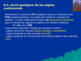 8.3.  Acció geològica de les aigües continentals   Normalment ¾ parts de la  P (Precipitació) retorna a l’atmosfera com  ETR (evapotranspiració), una petita part s’infiltra  I , recargant els aqüífers, i la resta conflueixen formant la  Es  ( escorrantia superficial ), quan la velocitat de caiguda és superior a la velocitat d’absorció. P = Es + I + ETR L’escorrantia superficial, moguda per gravetat, compren: - aigües sense llera marcada ( aigües salvatges  o  torrenteres ) - aigües temporals en llera marcada ( torrents ) - aigües contínues en el temps però amb diferent cabal en llera marcada ( rius ) 