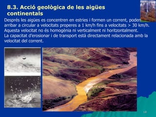 8.3.  Acció geològica de les aigües continentals   Després les aigües es concentren en estries i formen un corrent, poden arribar a circular a velocitats properes a 1 km/h fins a velocitats > 30 km/h.  Aquesta velocitat no és homogènia ni verticalment ni horitzontalment. La capacitat d’erosionar i de transport està directament relacionada amb la velocitat del corrent. 
